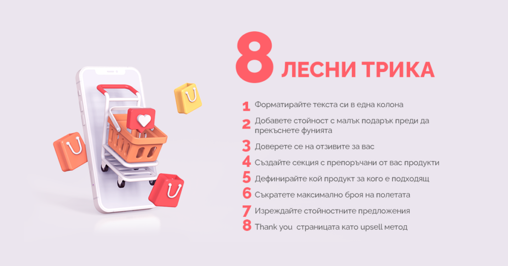 8 лесни трика Форматирайте текста си в една колона Добавете стойност с малък подарък преди да прекъснете фунията Доверете се на отзивите за вас Създайте секция с препоръчани от вас продукти Дефинирайте кой продукт за кого е подходящ Съкратете максимално броя на полетата Изреждайте стойностните предложения Thank you страницата като upsell метод